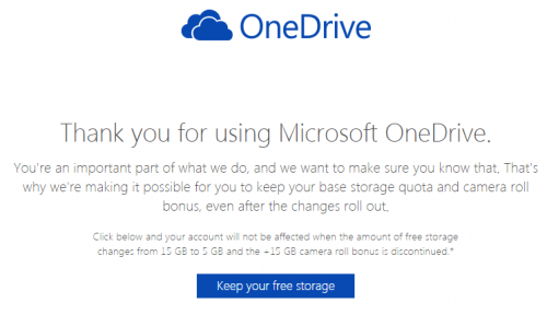 Thank you for using Microsoft OneDrive. You're an important part of what we do, and we want to make sure you know that. That's why we're making it possible for you to keep your base storage quota and camera roll bonus, even after the changes roll out. Click below and your account will not be affected when the amount of free storage changes from 15 GB to 5 GB and the +15 GB camera roll bonus is discontinued.