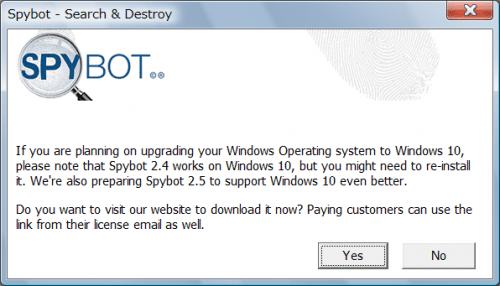 If you are planning on upgrading your Windows Operating system to Windows 10, please note that Spybot 2.4 works on Windows 10, but you might need to re-install it. We're also preparing Spybot 2.5 to support Windows 10 even better. Do you want to visit our website to download it now? Paying customers can use the link from their license email as well.